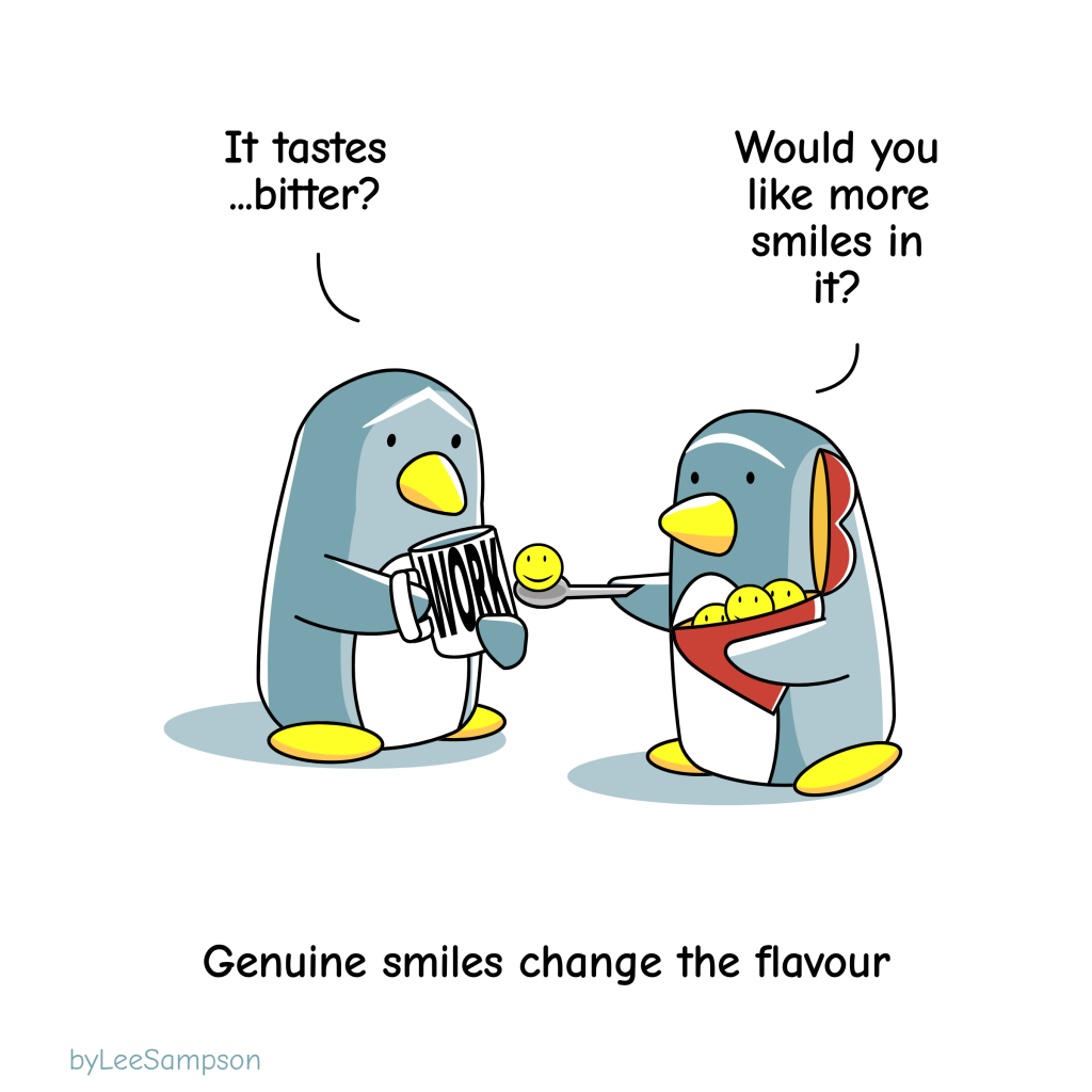 A penguin is drinking from a coffee mug that has work written on it while saying, "It tastes bitter". Another penguin is offering up a teaspoon with a smiley face on it and says, "Would you like more smiles in it?". The text reads, "Genuine smiles change the flavour". -Original artwork by Lee Sampson.