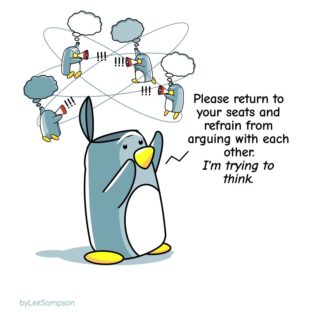 A penguin with their head open asks four mini-penguins floating around on thought bubbles with megaphones who are yelling at each other "I'm going to ask you to please return to your seats and refrain from arguing with each other. I'm trying to think." -Original artwork by Lee Sampson.