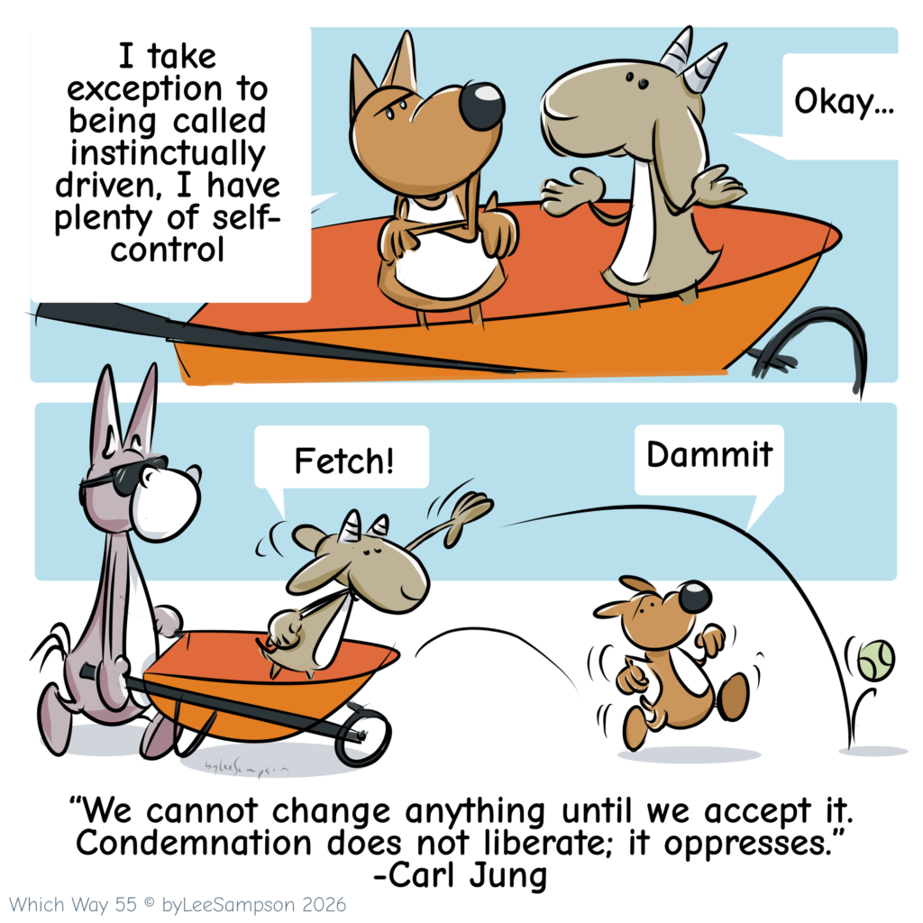 A two-panel digital illustration by artist Lee Sampson from the "Which Way?" series. In the top scene, the dog stands with its arms crossed, saying to the goat, "I take exception to being called instinctively driven. I have plenty of self-control," to which the goat simply replies, "Okay." In the bottom scene, the goat throws a tennis ball and shouts, "Fetch!" The dog instinctively bolts after the ball, yelling, "Damn it."

“We cannot change anything until we accept it. Condemnation does not liberate; it oppresses.” -Carl Jung


